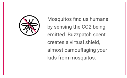 Mosquitos find us humans by sensing the CO2 being emitted. Buzzpatch scent creates a virtual shield, almost camouflaging your kids from mosquitos.  Citronella essential oils, adhesive patches made from medical grade tape.